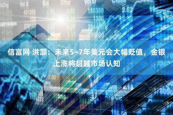 信富网 洪灝：未来5~7年美元会大幅贬值，金银上涨将超越市场认知