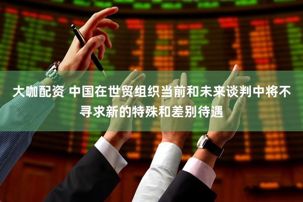 大咖配资 中国在世贸组织当前和未来谈判中将不寻求新的特殊和差别待遇