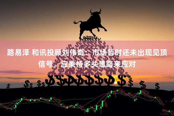 路易泽 和讯投顾刘伟奇：市场暂时还未出现见顶信号，应秉持多头思路来应对
