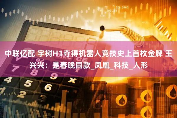 中联亿配 宇树H1夺得机器人竞技史上首枚金牌 王兴兴:是春晚同款_凤凰_科技_人形