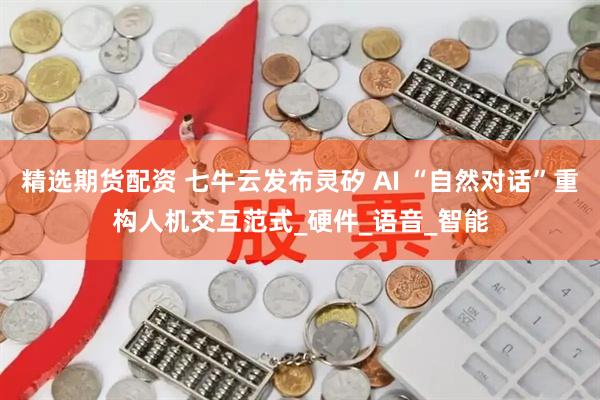 精选期货配资 七牛云发布灵矽 AI “自然对话”重构人机交互范式_硬件_语音_智能