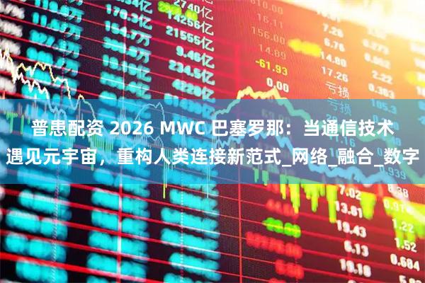 普患配资 2026 MWC 巴塞罗那：当通信技术遇见元宇宙，重构人类连接新范式_网络_融合_数字