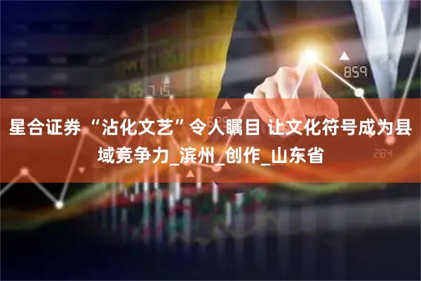星合证券 “沾化文艺”令人瞩目 让文化符号成为县域竞争力_滨州_创作_山东省