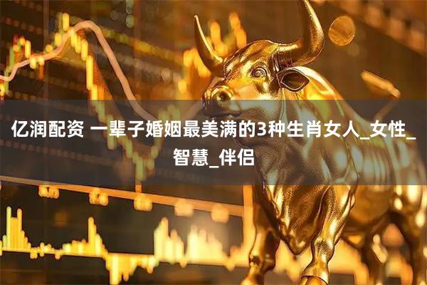 亿润配资 一辈子婚姻最美满的3种生肖女人_女性_智慧_伴侣