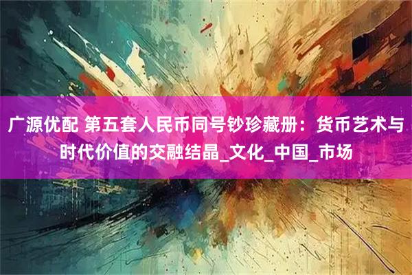广源优配 第五套人民币同号钞珍藏册：货币艺术与时代价值的交融结晶_文化_中国_市场
