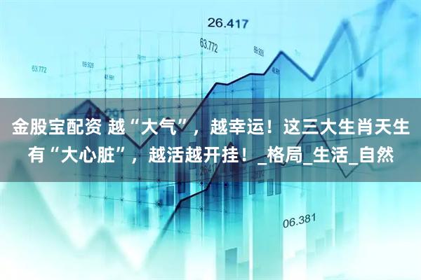 金股宝配资 越“大气”，越幸运！这三大生肖天生有“大心脏”，越活越开挂！_格局_生活_自然