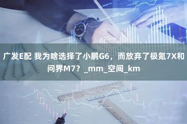 广发E配 我为啥选择了小鹏G6，而放弃了极氪7X和问界M7？_mm_空间_km