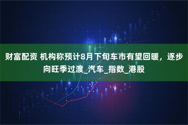 财富配资 机构称预计8月下旬车市有望回暖，逐步向旺季过渡_汽车_指数_港股
