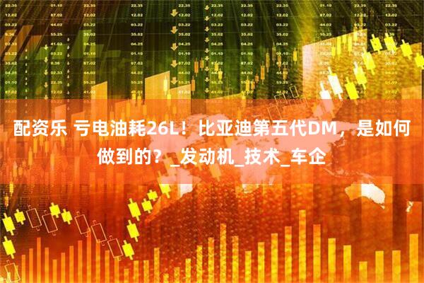 配资乐 亏电油耗26L！比亚迪第五代DM，是如何做到的？_发动机_技术_车企