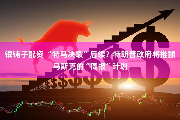 银铺子配资 “特马决裂”后续？特朗普政府将推翻马斯克的“周报”计划