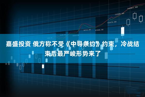 嘉盛投资 俄方称不受《中导条约》约束，冷战结束后最严峻形势来了