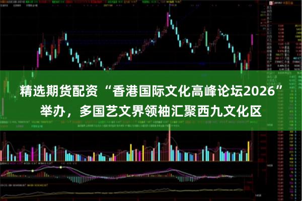 精选期货配资 “香港国际文化高峰论坛2026”举办，多国艺文界领袖汇聚西九文化区