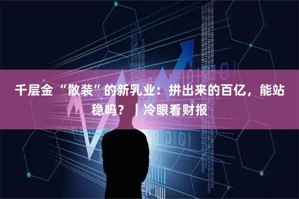 千层金 “散装”的新乳业：拼出来的百亿，能站稳吗？｜冷眼看财报
