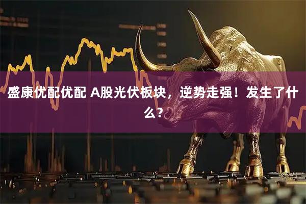 盛康优配优配 A股光伏板块，逆势走强！发生了什么？