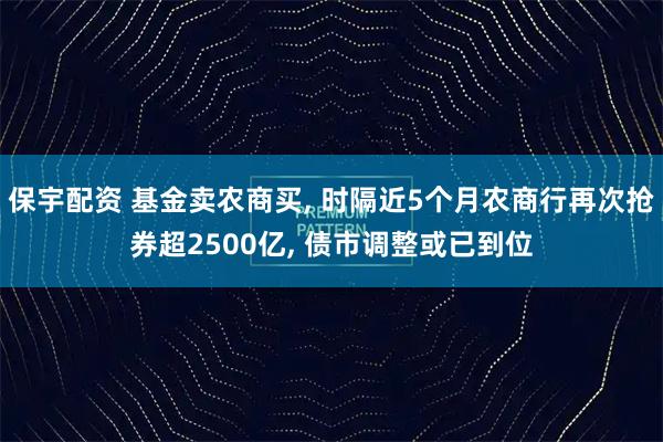 保宇配资 基金卖农商买, 时隔近5个月农商行再次抢券超2500亿, 债市调整或已到位