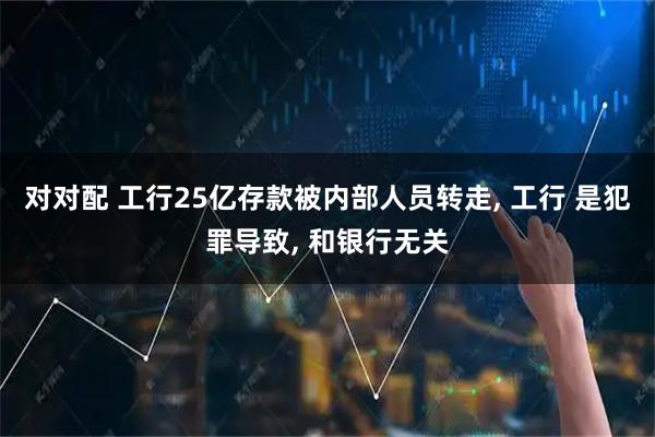 对对配 工行25亿存款被内部人员转走, 工行 是犯罪导致, 和银行无关
