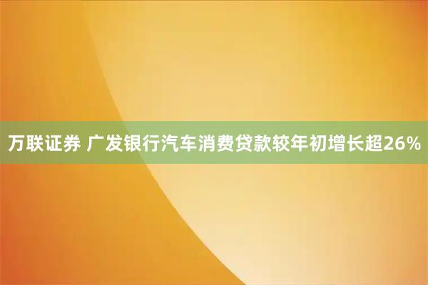万联证券 广发银行汽车消费贷款较年初增长超26%