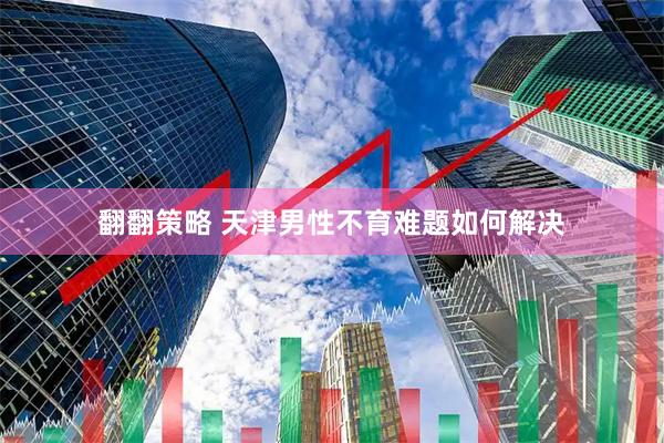 翻翻策略 天津男性不育难题如何解决