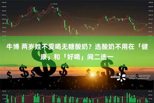 牛博 两岁娃不爱喝无糖酸奶？选酸奶不用在「健康」和「好喝」间二选一