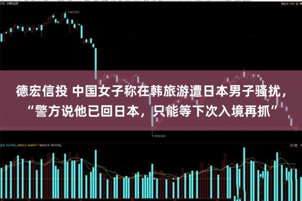 德宏信投 中国女子称在韩旅游遭日本男子骚扰，“警方说他已回日本，只能等下次入境再抓”