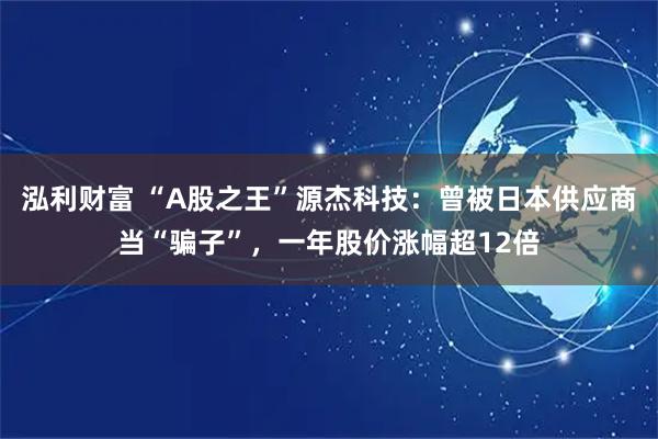 泓利财富 “A股之王”源杰科技：曾被日本供应商当“骗子”，一年股价涨幅超12倍