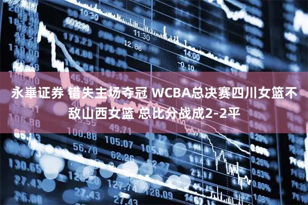 永崋证券 错失主场夺冠 WCBA总决赛四川女篮不敌山西女篮 总比分战成2-2平