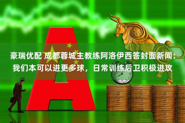 豪瑞优配 成都蓉城主教练阿洛伊西答封面新闻：我们本可以进更多球，日常训练后卫积极进攻