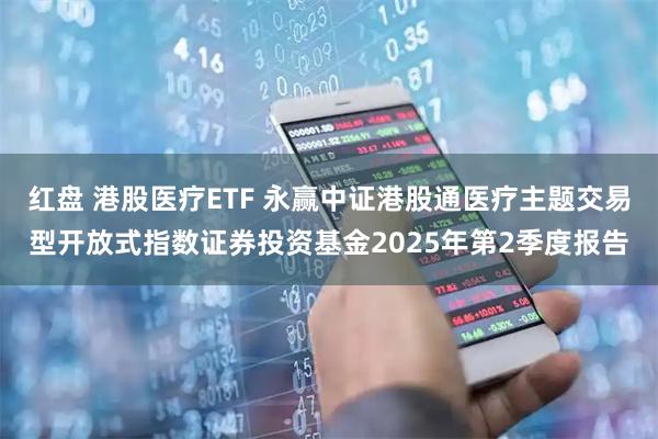 红盘 港股医疗ETF 永赢中证港股通医疗主题交易型开放式指数证券投资基金2025年第2季度报告