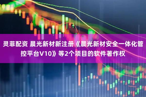 灵菲配资 晨光新材新注册《晨光新材安全一体化管控平台V10》等2个项目的软件著作权