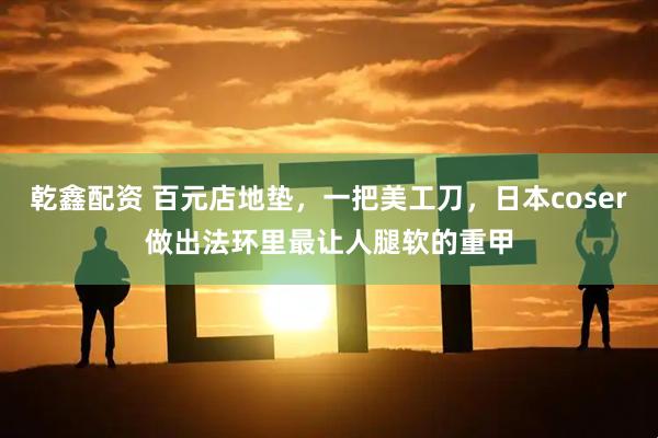 乾鑫配资 百元店地垫，一把美工刀，日本coser做出法环里最让人腿软的重甲