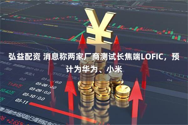 弘益配资 消息称两家厂商测试长焦端LOFIC，预计为华为、小米