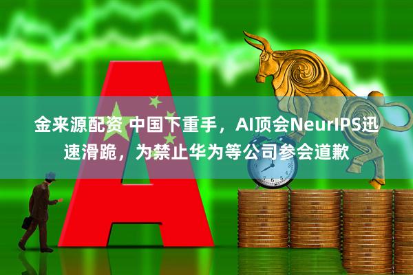 金来源配资 中国下重手，AI顶会NeurIPS迅速滑跪，为禁止华为等公司参会道歉