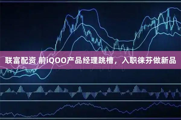 联富配资 前iQOO产品经理跳槽，入职徕芬做新品