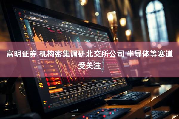 富明证券 机构密集调研北交所公司 半导体等赛道受关注