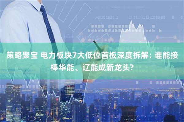 策略聚宝 电力板块7大低位首板深度拆解: 谁能接棒华能、辽能成新龙头?
