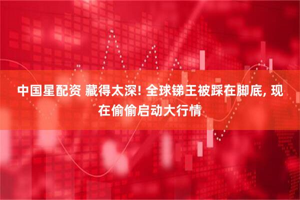 中国星配资 藏得太深! 全球锑王被踩在脚底, 现在偷偷启动大行情