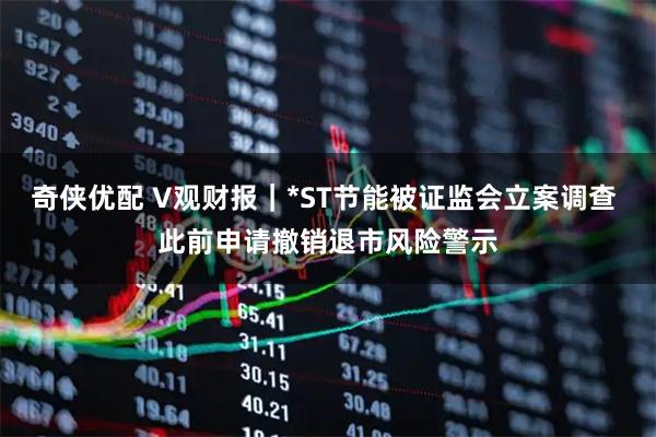 奇侠优配 V观财报｜*ST节能被证监会立案调查 此前申请撤销退市风险警示