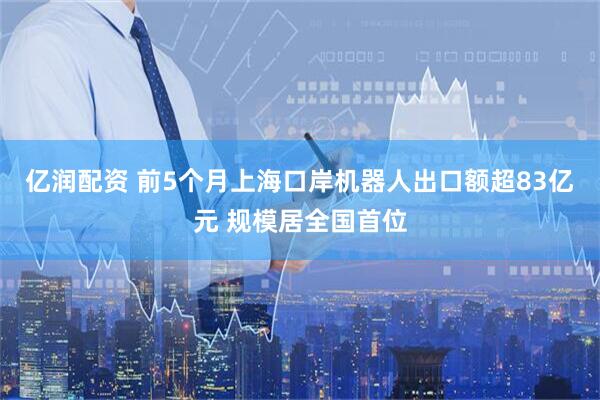 亿润配资 前5个月上海口岸机器人出口额超83亿元 规模居全国首位