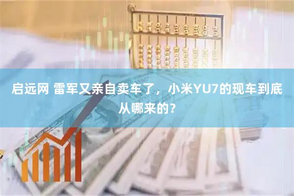 启远网 雷军又亲自卖车了，小米YU7的现车到底从哪来的？