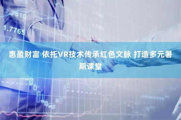 惠盈财富 依托VR技术传承红色文脉 打造多元暑期课堂