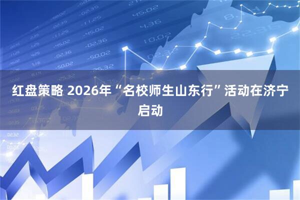 红盘策略 2026年“名校师生山东行”活动在济宁启动