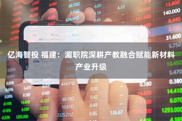 亿海智投 福建：湄职院深耕产教融合赋能新材料产业升级